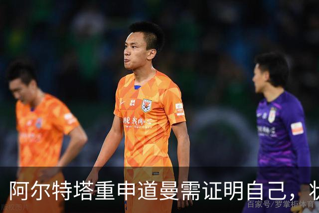 阿尔特塔重申道曼需证明自己，状态与阵容竞争成关键
